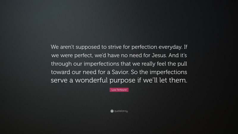 Lysa TerKeurst Quote: “We aren’t supposed to strive for perfection everyday. If we were perfect, we’d have no need for Jesus. And it’s through our imperfections that we really feel the pull toward our need for a Savior. So the imperfections serve a wonderful purpose if we’ll let them.”