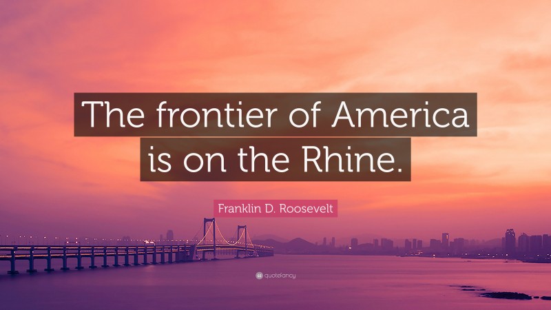 Franklin D. Roosevelt Quote: “The frontier of America is on the Rhine.”
