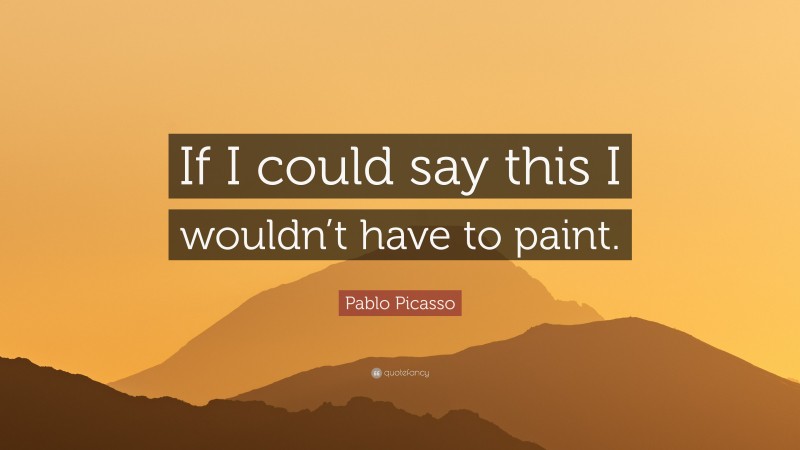 Pablo Picasso Quote: “If I could say this I wouldn’t have to paint.”