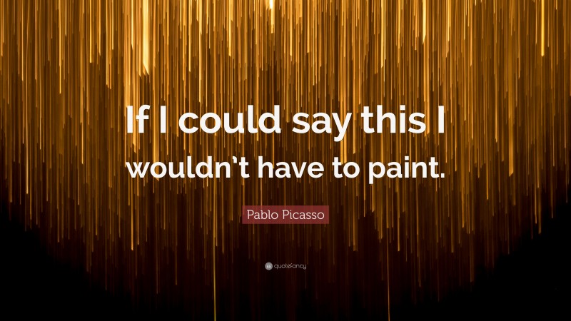 Pablo Picasso Quote: “If I could say this I wouldn’t have to paint.”