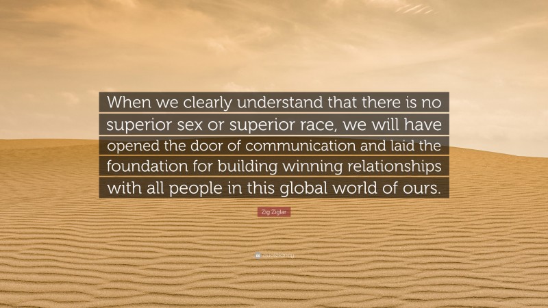 Zig Ziglar Quote: “When we clearly understand that there is no superior sex or superior race, we will have opened the door of communication and laid the foundation for building winning relationships with all people in this global world of ours.”