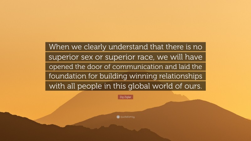 Zig Ziglar Quote: “When we clearly understand that there is no superior sex or superior race, we will have opened the door of communication and laid the foundation for building winning relationships with all people in this global world of ours.”