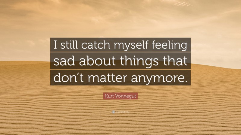 Kurt Vonnegut Quote: “I still catch myself feeling sad about things that don’t matter anymore.”