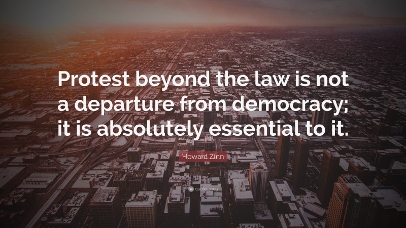 Howard Zinn Quote: “Protest beyond the law is not a departure from democracy; it is absolutely essential to it.”
