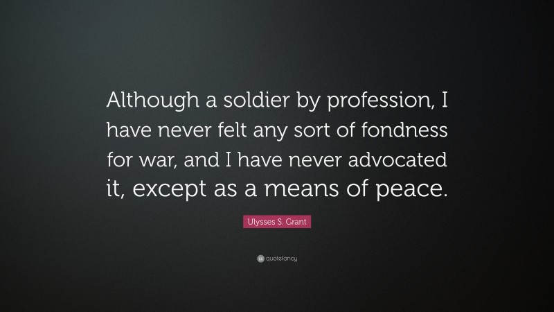 Ulysses S. Grant Quote: “Although a soldier by profession, I have never felt any sort of fondness for war, and I have never advocated it, except as a means of peace.”