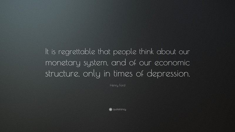 Henry Ford Quote: “It is regrettable that people think about our monetary system, and of our economic structure, only in times of depression.”