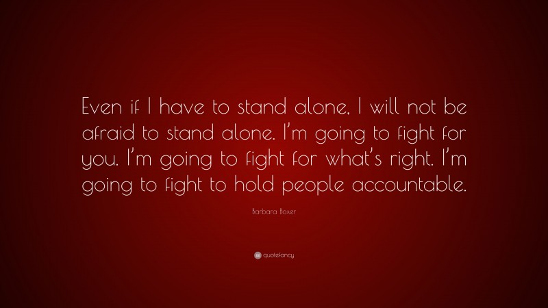 Barbara Boxer Quote: “Even if I have to stand alone, I will not be afraid to stand alone. I’m going to fight for you. I’m going to fight for what’s right. I’m going to fight to hold people accountable.”