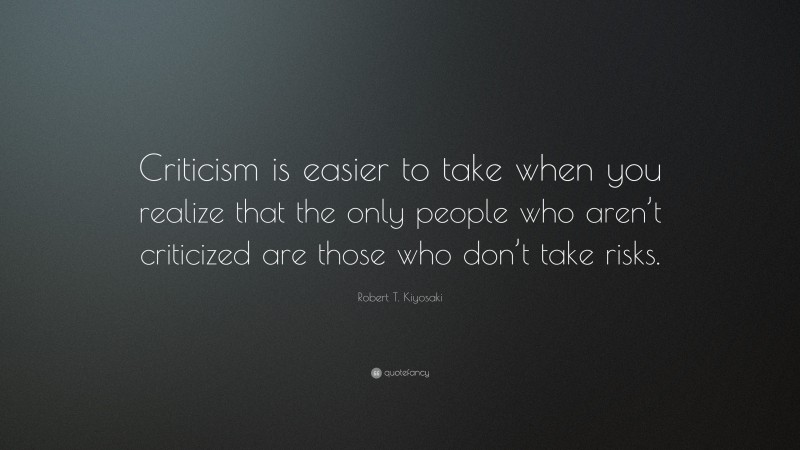 Robert T. Kiyosaki Quote: “Criticism is easier to take when you realize that the only people who aren’t criticized are those who don’t take risks.”