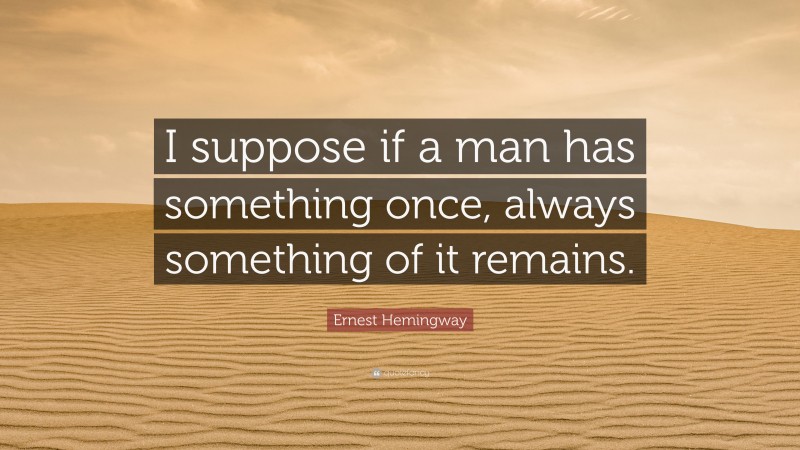 Ernest Hemingway Quote: “I suppose if a man has something once, always something of it remains.”