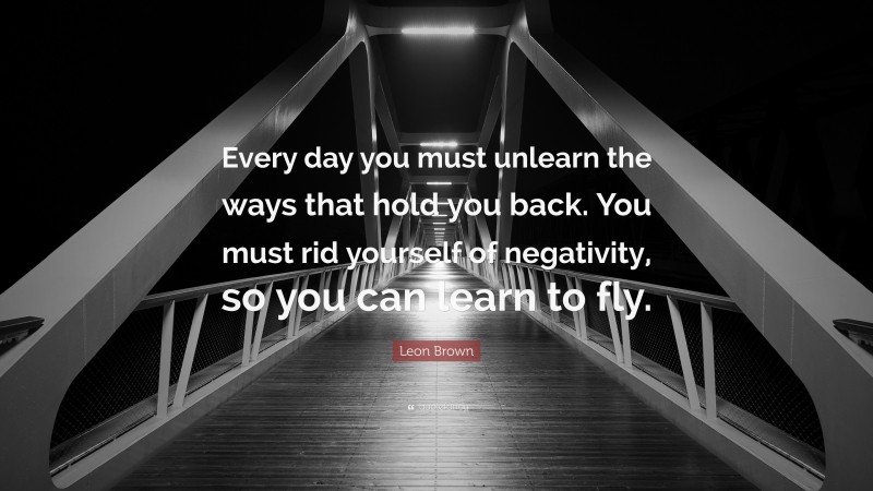 Leon Brown Quote: “Every day you must unlearn the ways that hold you back. You must rid yourself of negativity, so you can learn to fly.”