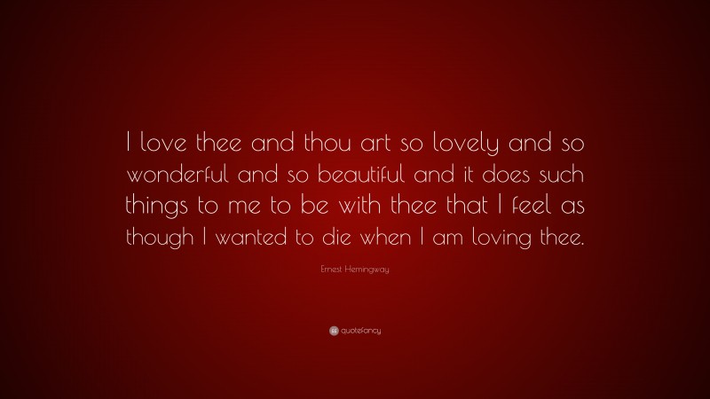Ernest Hemingway Quote: “I love thee and thou art so lovely and so wonderful and so beautiful and it does such things to me to be with thee that I feel as though I wanted to die when I am loving thee.”