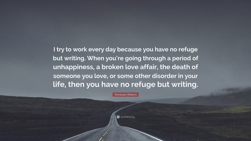 Tennessee Williams Quote: “I try to work every day because you have no refuge but writing. When you’re going through a period of unhappiness, a broken love affair, the death of someone you love, or some other disorder in your life, then you have no refuge but writing.”