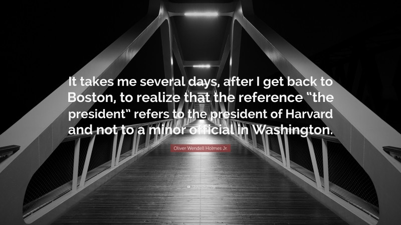 Oliver Wendell Holmes Jr. Quote: “It takes me several days, after I get back to Boston, to realize that the reference “the president” refers to the president of Harvard and not to a minor official in Washington.”