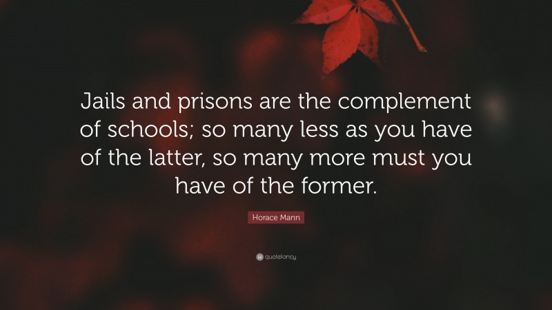 Horace Mann Quote: “Jails and prisons are the complement of schools; so many less as you have of the latter, so many more must you have of the former.”