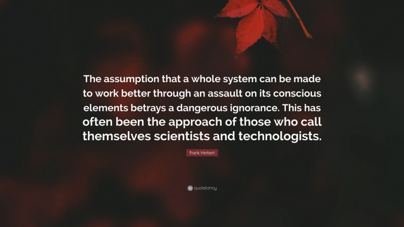 Frank Herbert Quote: “The assumption that a whole system can be made to work better through an assault on its conscious elements betrays a dangerous ignorance. This has often been the approach of those who call themselves scientists and technologists.”