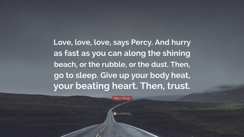 Mary Oliver Quote: “Love, love, love, says Percy. And hurry as fast as you can along the shining beach, or the rubble, or the dust. Then, go to sleep. Give up your body heat, your beating heart. Then, trust.”