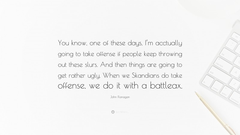 John Flanagan Quote: “You know, one of these days, I’m acctually going to take offense if people keep throwing out these slurs. And then things are going to get rather ugly. When we Skandians do take offense, we do it with a battleax.”