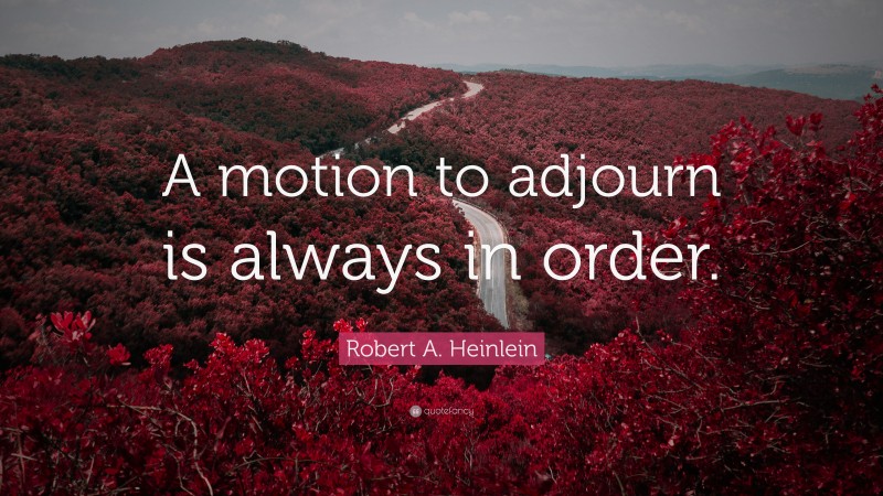 Robert A. Heinlein Quote: “A motion to adjourn is always in order.”