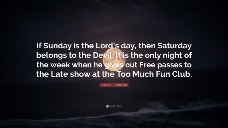 Hunter S. Thompson Quote: “If Sunday is the Lord’s day, then Saturday belongs to the Devil. It is the only night of the week when he gives out Free passes to the Late show at the Too Much Fun Club.”