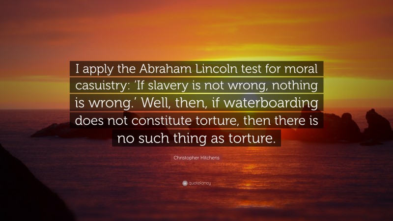 Christopher Hitchens Quote: “I apply the Abraham Lincoln test for moral casuistry: ‘If slavery is not wrong, nothing is wrong.’ Well, then, if waterboarding does not constitute torture, then there is no such thing as torture.”