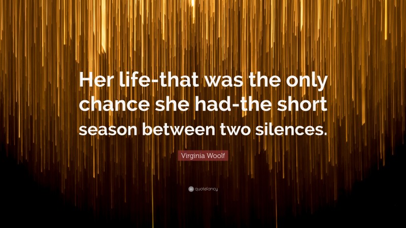 Virginia Woolf Quote: “Her life-that was the only chance she had-the short season between two silences.”