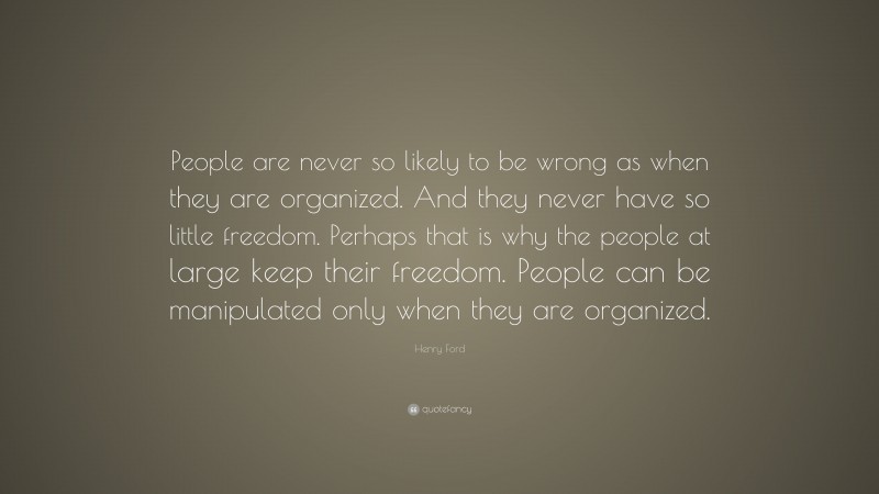 Henry Ford Quote: “People are never so likely to be wrong as when they are organized. And they never have so little freedom. Perhaps that is why the people at large keep their freedom. People can be manipulated only when they are organized.”