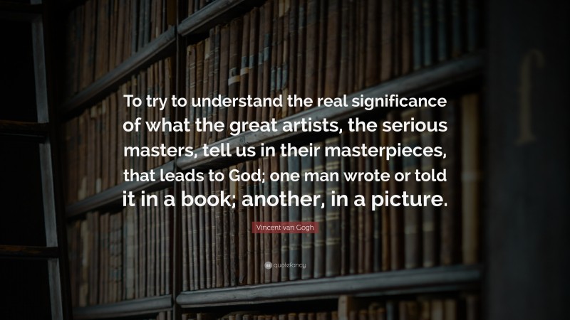 Vincent van Gogh Quote: “To try to understand the real significance of what the great artists, the serious masters, tell us in their masterpieces, that leads to God; one man wrote or told it in a book; another, in a picture.”