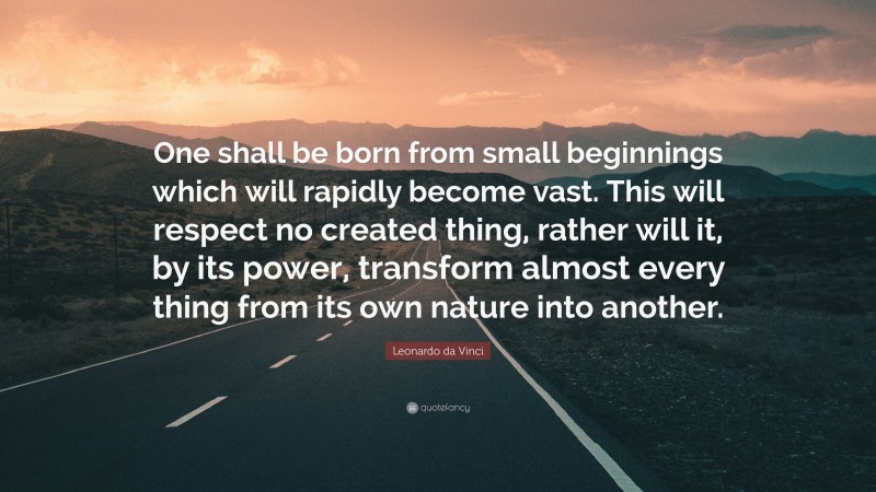 Leonardo da Vinci Quote: “One shall be born from small beginnings which will rapidly become vast. This will respect no created thing, rather will it, by its power, transform almost every thing from its own nature into another.”
