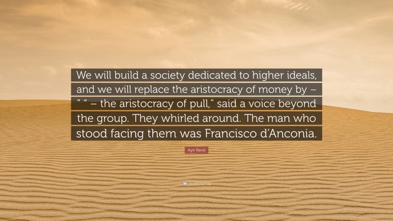 Ayn Rand Quote: “We will build a society dedicated to higher ideals, and we will replace the aristocracy of money by – ” “ – the aristocracy of pull,” said a voice beyond the group. They whirled around. The man who stood facing them was Francisco d’Anconia.”