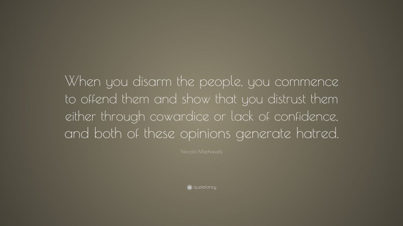 Niccolò Machiavelli Quote: “When you disarm the people, you commence to offend them and show that you distrust them either through cowardice or lack of confidence, and both of these opinions generate hatred.”