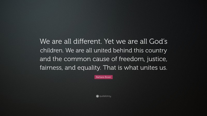 Barbara Boxer Quote: “We are all different. Yet we are all God’s children. We are all united behind this country and the common cause of freedom, justice, fairness, and equality. That is what unites us.”