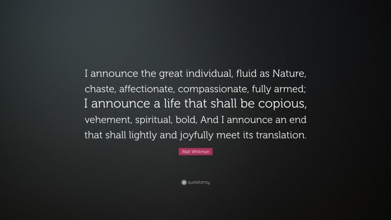 Walt Whitman Quote: “I announce the great individual, fluid as Nature, chaste, affectionate, compassionate, fully armed; I announce a life that shall be copious, vehement, spiritual, bold, And I announce an end that shall lightly and joyfully meet its translation.”