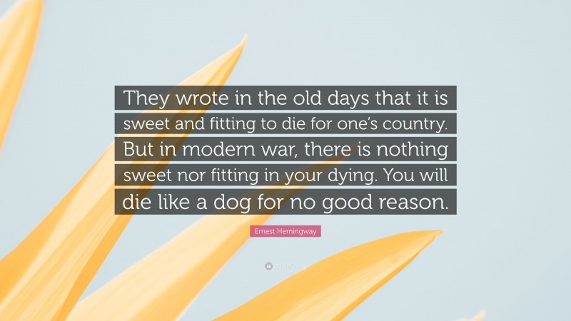 Ernest Hemingway Quote: “They wrote in the old days that it is sweet and fitting to die for one’s country. But in modern war, there is nothing sweet nor fitting in your dying. You will die like a dog for no good reason.”