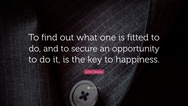 John Dewey Quote: “To find out what one is fitted to do, and to secure an opportunity to do it, is the key to happiness.”
