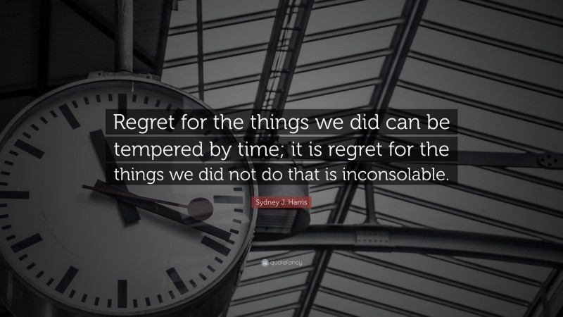 Sydney J. Harris Quote: “Regret for the things we did can be tempered by time; it is regret for the things we did not do that is inconsolable.”