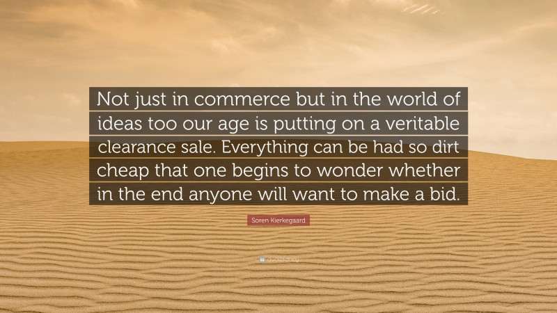 Soren Kierkegaard Quote: “Not just in commerce but in the world of ideas too our age is putting on a veritable clearance sale. Everything can be had so dirt cheap that one begins to wonder whether in the end anyone will want to make a bid.”