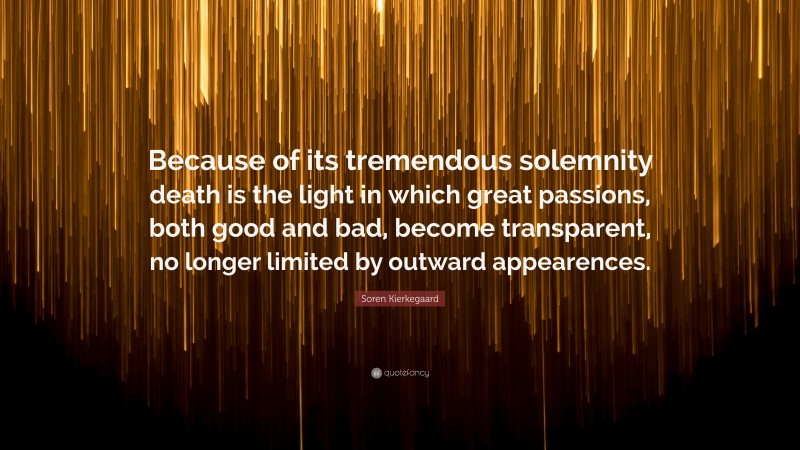Soren Kierkegaard Quote: “Because of its tremendous solemnity death is the light in which great passions, both good and bad, become transparent, no longer limited by outward appearences.”