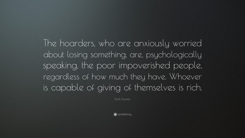 Erich Fromm Quote: “The hoarders, who are anxiously worried about losing something, are, psychologically speaking, the poor impoverished people, regardless of how much they have. Whoever is capable of giving of themselves is rich.”