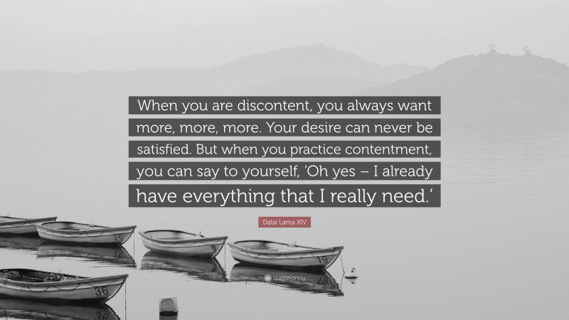Dalai Lama XIV Quote: “When you are discontent, you always want more, more, more. Your desire can never be satisfied. But when you practice contentment, you can say to yourself, ‘Oh yes – I already have everything that I really need.’”