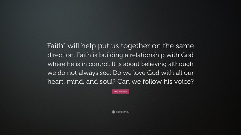 Phil Mitchell Quote: “Faith” will help put us together on the same direction. Faith is building a relationship with God where he is in control. It is about believing although we do not always see. Do we love God with all our heart, mind, and soul? Can we follow his voice?”