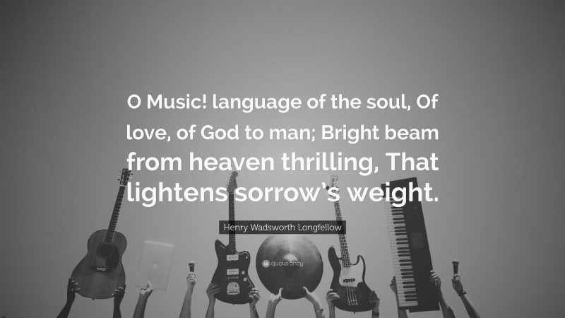 Henry Wadsworth Longfellow Quote: “O Music! language of the soul, Of love, of God to man; Bright beam from heaven thrilling, That lightens sorrow’s weight.”