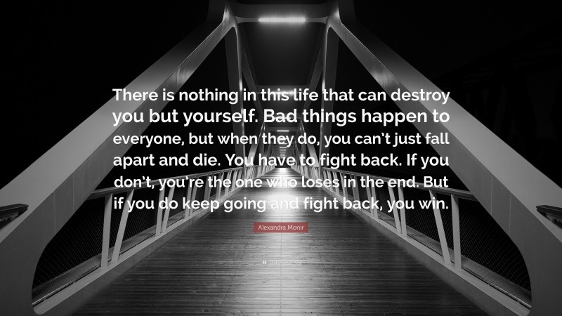 Alexandra Monir Quote: “There is nothing in this life that can destroy you but yourself. Bad things happen to everyone, but when they do, you can’t just fall apart and die. You have to fight back. If you don’t, you’re the one who loses in the end. But if you do keep going and fight back, you win.”