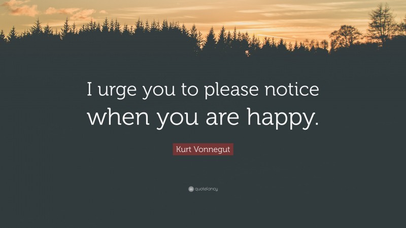 Kurt Vonnegut Quote: “I urge you to please notice when you are happy.”