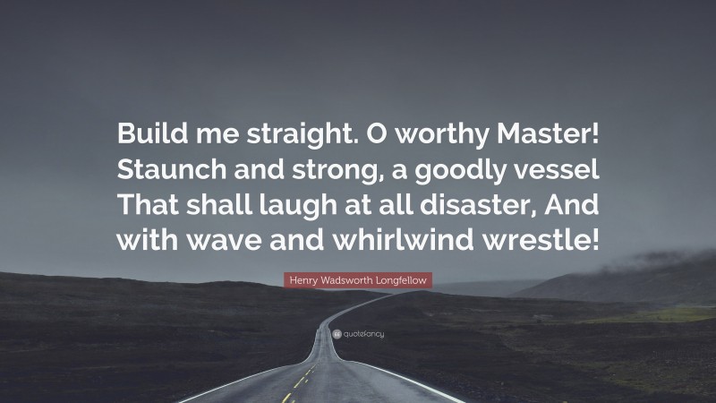 Henry Wadsworth Longfellow Quote: “Build me straight. O worthy Master! Staunch and strong, a goodly vessel That shall laugh at all disaster, And with wave and whirlwind wrestle!”