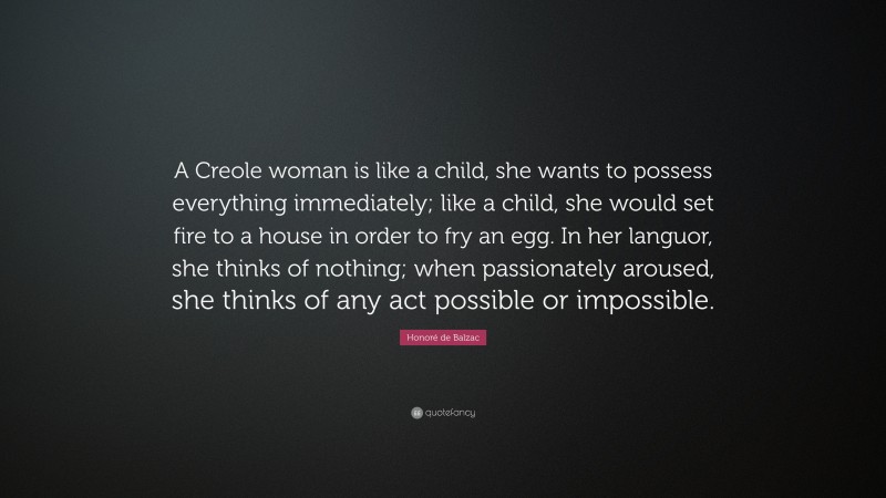 Honoré de Balzac Quote: “A Creole woman is like a child, she wants to possess everything immediately; like a child, she would set fire to a house in order to fry an egg. In her languor, she thinks of nothing; when passionately aroused, she thinks of any act possible or impossible.”