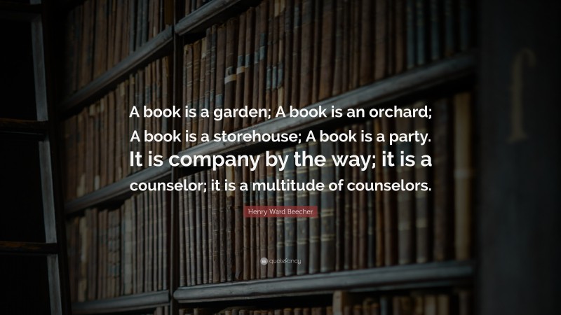 Henry Ward Beecher Quote: “A book is a garden; A book is an orchard; A book is a storehouse; A book is a party. It is company by the way; it is a counselor; it is a multitude of counselors.”