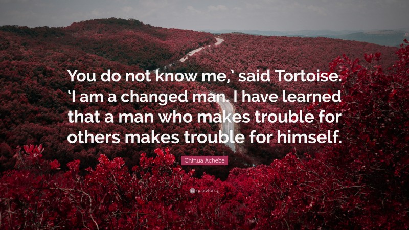 Chinua Achebe Quote: “You do not know me,’ said Tortoise. ‘I am a changed man. I have learned that a man who makes trouble for others makes trouble for himself.”