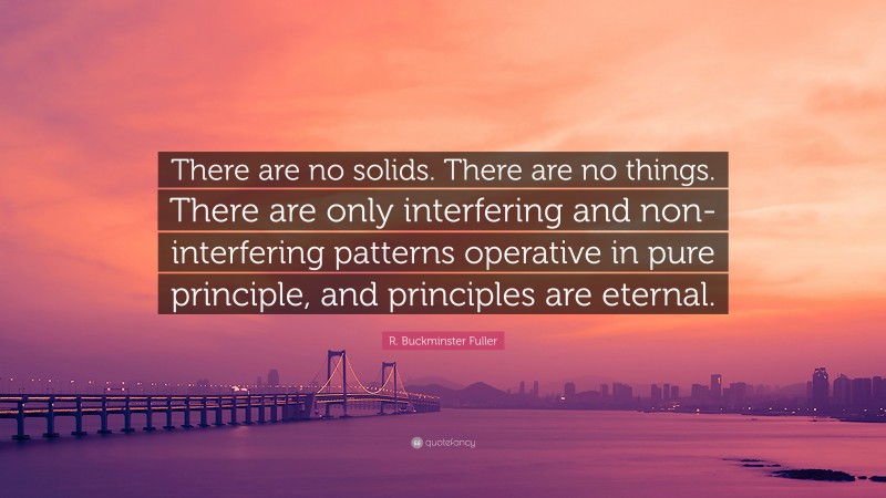 R. Buckminster Fuller Quote: “There are no solids. There are no things. There are only interfering and non-interfering patterns operative in pure principle, and principles are eternal.”