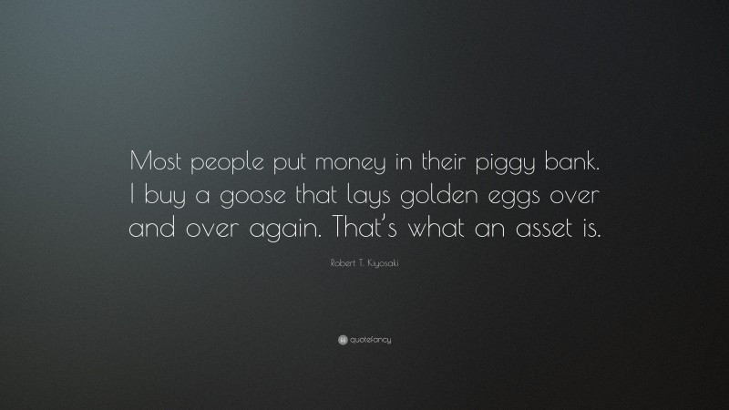 Robert T. Kiyosaki Quote: “Most people put money in their piggy bank. I buy a goose that lays golden eggs over and over again. That’s what an asset is.”