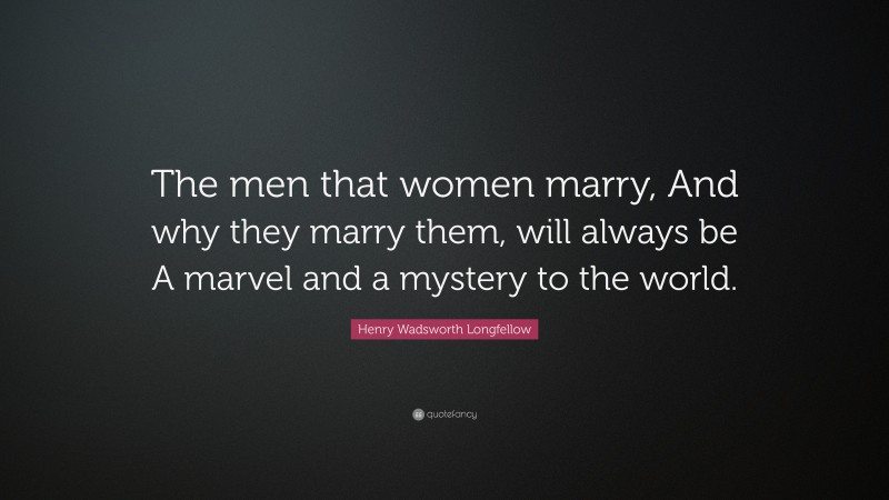 Henry Wadsworth Longfellow Quote: “The men that women marry, And why they marry them, will always be A marvel and a mystery to the world.”